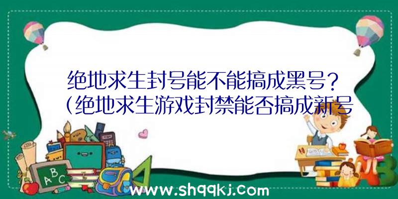 绝地求生封号能不能搞成黑号？（绝地求生游戏封禁能否搞成新号？）